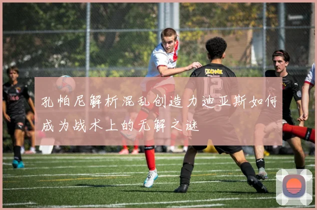 孔帕尼解析混乱创造力迪亚斯如何成为战术上的无解之谜