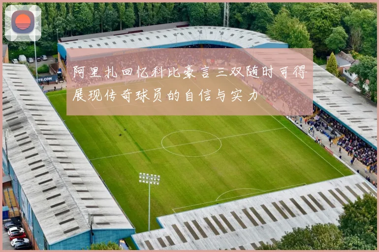 阿里扎回忆科比豪言三双随时可得展现传奇球员的自信与实力
