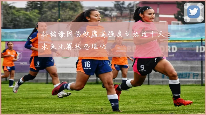 孙铭谦因伤缺席高强度训练近十天未来比赛状态堪忧