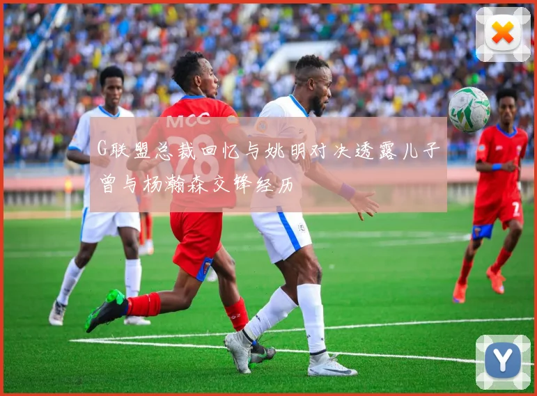 G联盟总裁回忆与姚明对决透露儿子曾与杨瀚森交锋经历