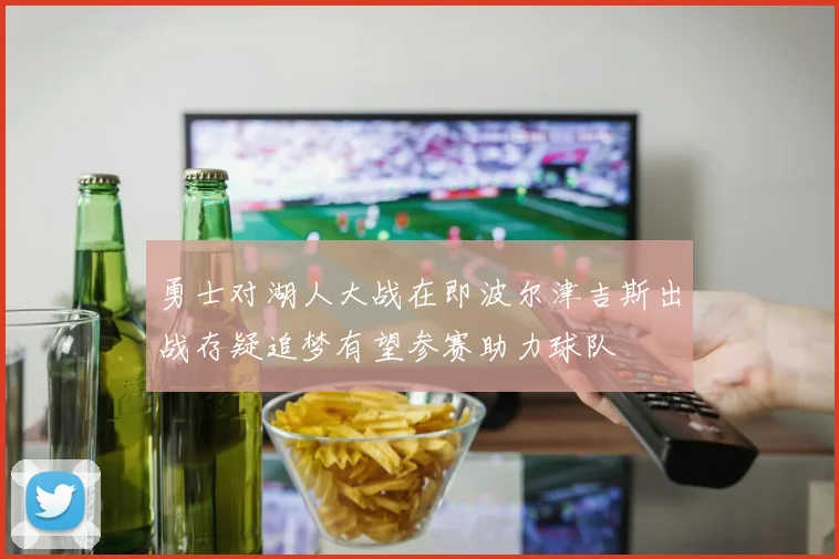 勇士对湖人大战在即波尔津吉斯出战存疑追梦有望参赛助力球队