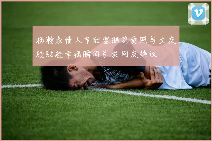 杨瀚森情人节甜蜜晒恩爱照与女友脸贴脸幸福瞬间引发网友热议
