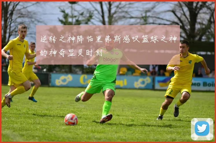 逆转之神降临里弗斯感叹篮球之神的神奇显灵时刻