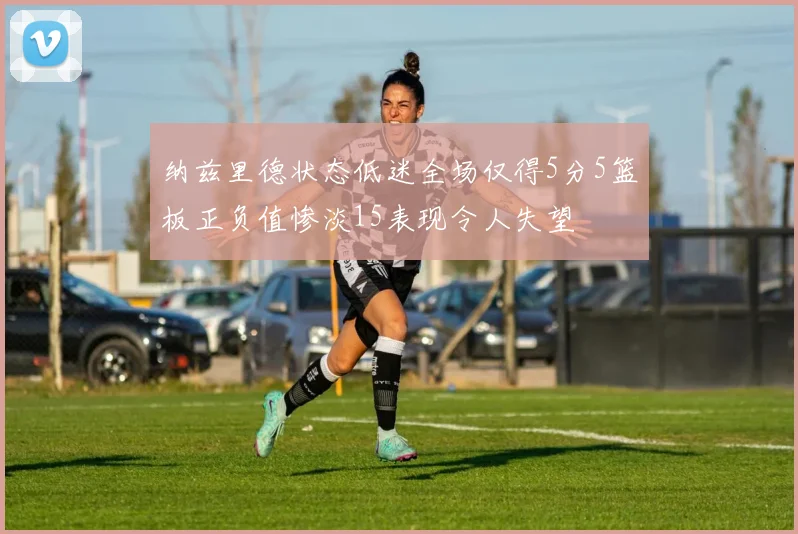 纳兹里德状态低迷全场仅得5分5篮板正负值惨淡15表现令人失望