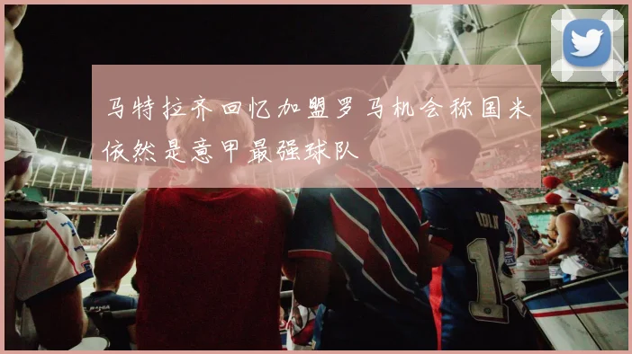 马特拉齐回忆加盟罗马机会称国米依然是意甲最强球队