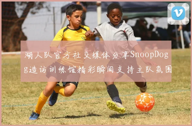 湖人队官方社交媒体分享SnoopDogg造访训练馆精彩瞬间支持主队氛围浓厚