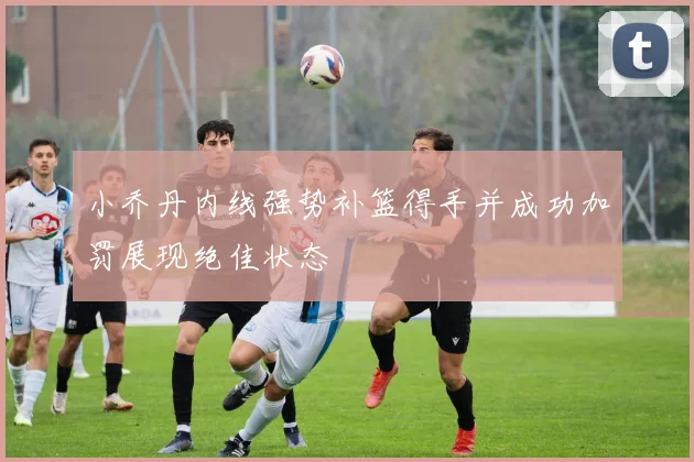 小乔丹内线强势补篮得手并成功加罚展现绝佳状态