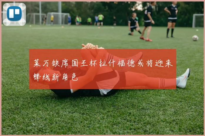 莱万缺席国王杯拉什福德或将迎来锋线新角色