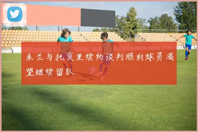 米兰与托莫里续约谈判顺利球员渴望继续留队