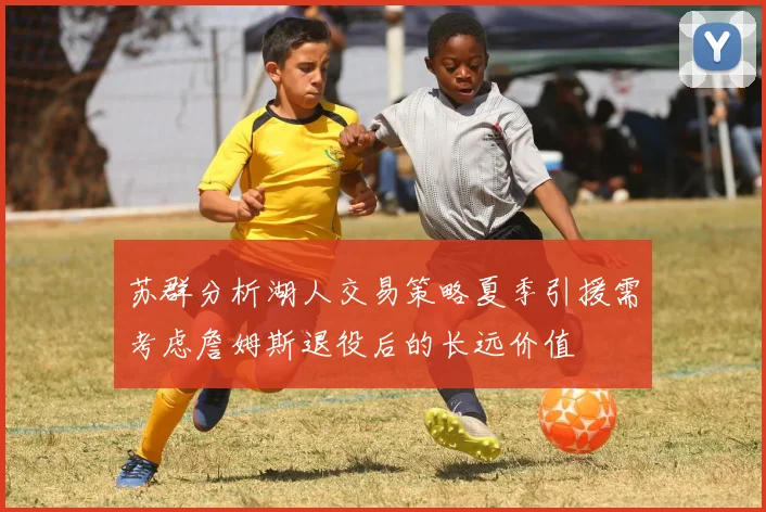苏群分析湖人交易策略夏季引援需考虑詹姆斯退役后的长远价值