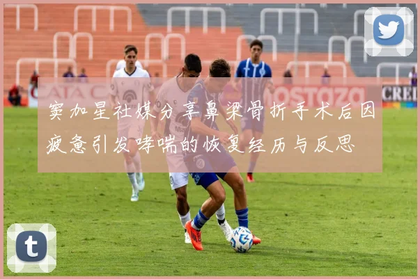 窦加星社媒分享鼻梁骨折手术后因疲惫引发哮喘的恢复经历与反思