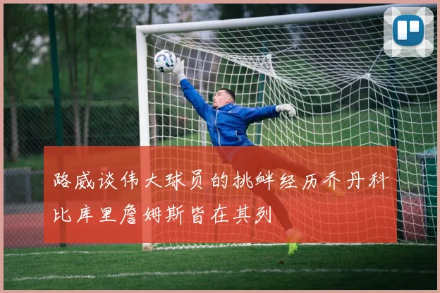 路威谈伟大球员的挑衅经历乔丹科比库里詹姆斯皆在其列
