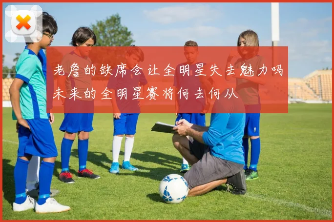 老詹的缺席会让全明星失去魅力吗未来的全明星赛将何去何从