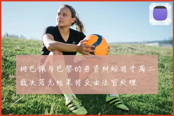 姆巴佩与巴黎的劳资纠纷将于周二裁决若无结果将交由法官处理