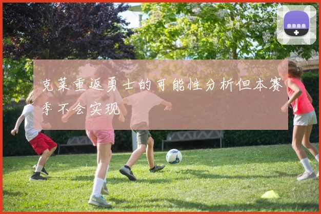 克莱重返勇士的可能性分析但本赛季不会实现