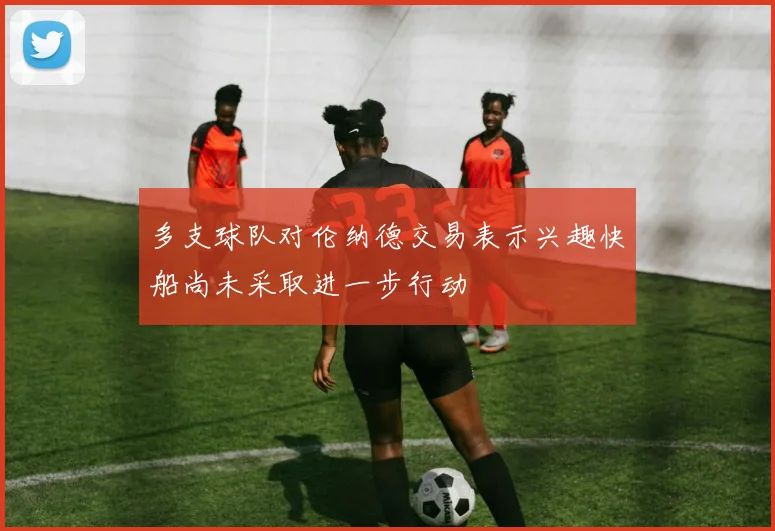 多支球队对伦纳德交易表示兴趣快船尚未采取进一步行动