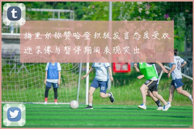 梅里尔称赞哈登积极发言态度受欢迎录像与暂停期间表现突出