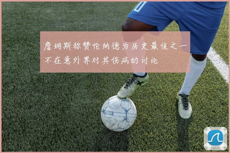 詹姆斯称赞伦纳德为历史最佳之一不在意外界对其伤病的讨论
