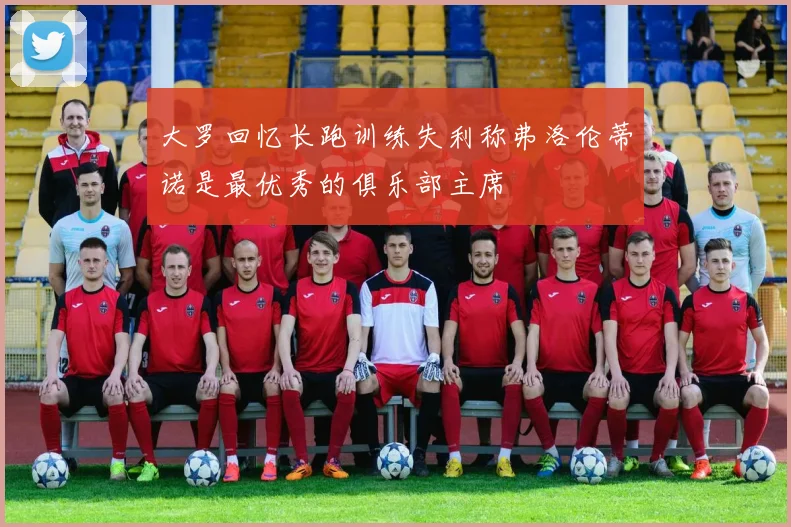 大罗回忆长跑训练失利称弗洛伦蒂诺是最优秀的俱乐部主席