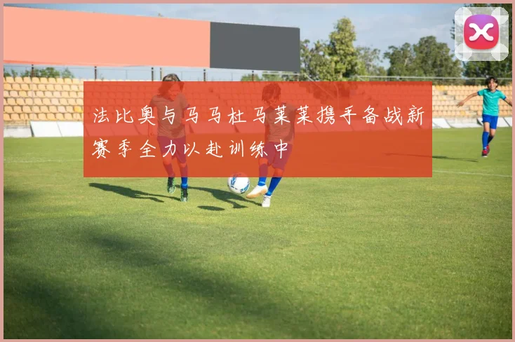 法比奥与马马杜马莱莱携手备战新赛季全力以赴训练中