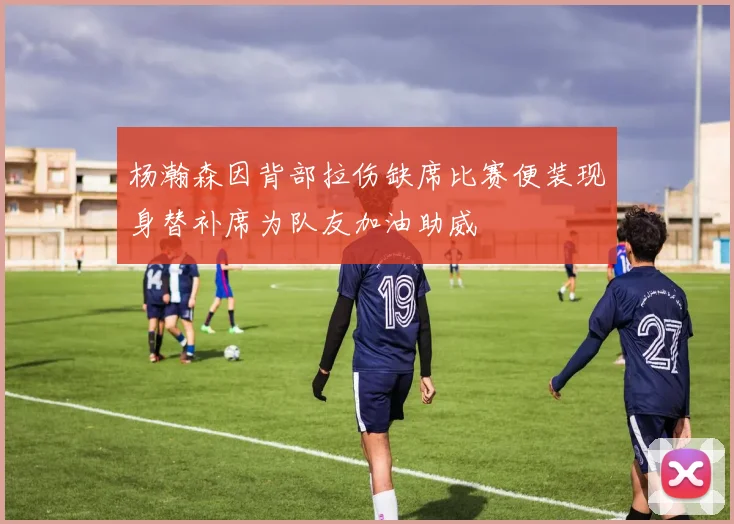 杨瀚森因背部拉伤缺席比赛便装现身替补席为队友加油助威
