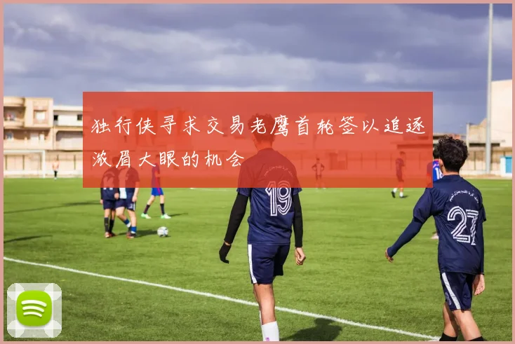 独行侠寻求交易老鹰首轮签以追逐浓眉大眼的机会