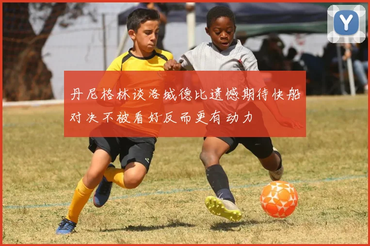 丹尼格林谈洛城德比遗憾期待快船对决不被看好反而更有动力