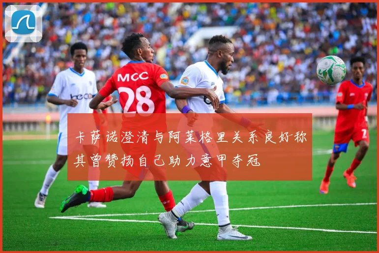 卡萨诺澄清与阿莱格里关系良好称其曾赞扬自己助力意甲夺冠