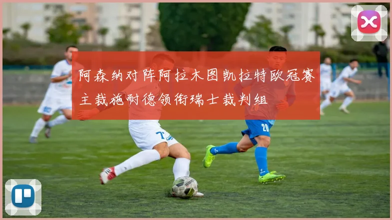 阿森纳对阵阿拉木图凯拉特欧冠赛主裁施耐德领衔瑞士裁判组