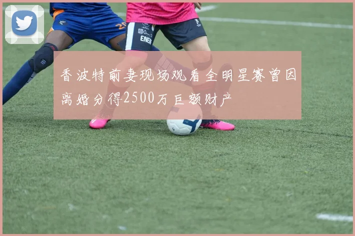 香波特前妻现场观看全明星赛曾因离婚分得2500万巨额财产