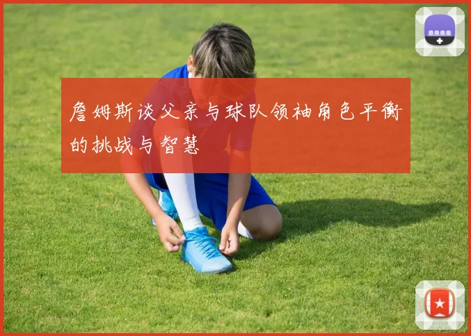 詹姆斯谈父亲与球队领袖角色平衡的挑战与智慧