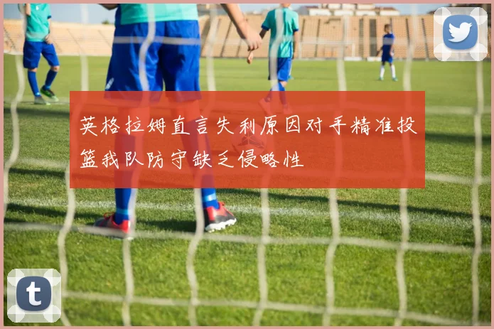 英格拉姆直言失利原因对手精准投篮我队防守缺乏侵略性